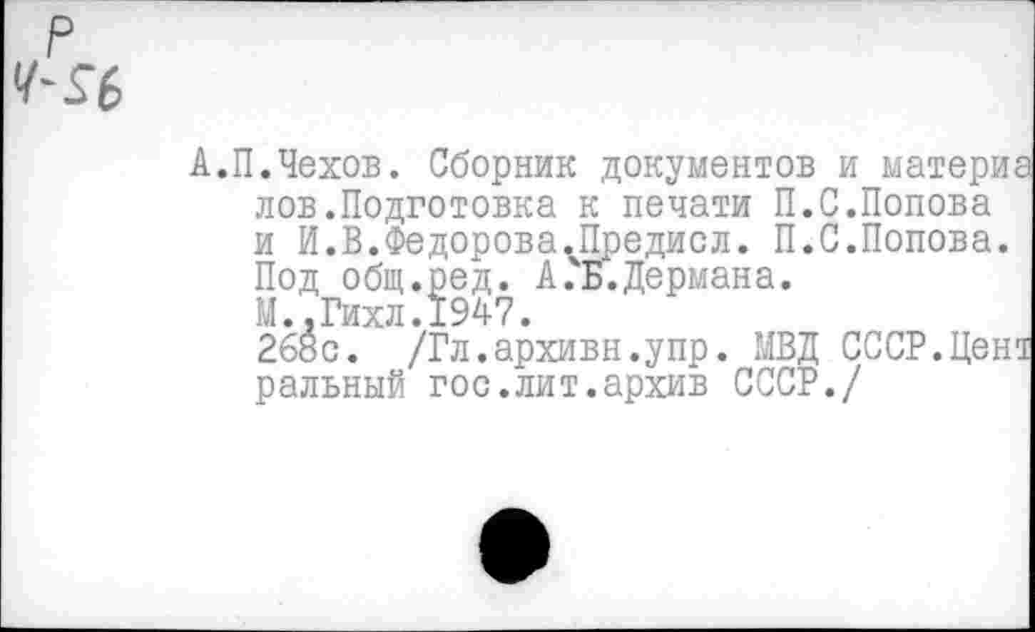 ﻿А.П.Чехов. Сборник документов и материа лов.Подготовка к печати П.С.Попова и И.В.Федорова.Предисл. П.С.Попова. Под общ.ред. А.ь.Дермана. М..Гихл.1947.
268с. /Гл.архивн.упр. МВД СССР.Цент ральный гос.лит.архив СССР./